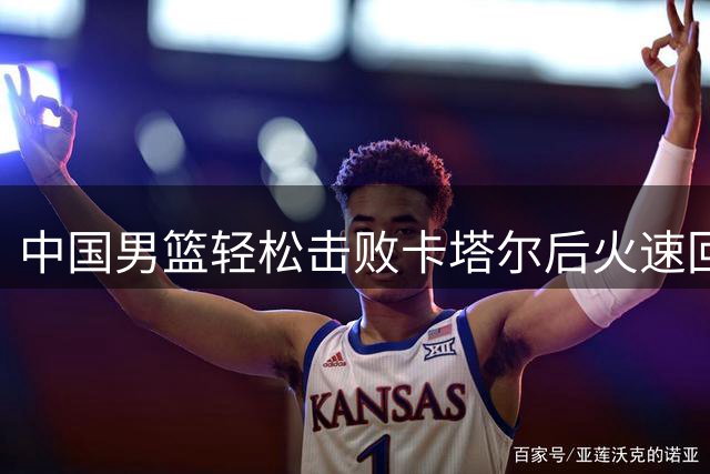 中国男篮轻松击败卡塔尔后火速回国 备战小组头名球队迎来新挑战